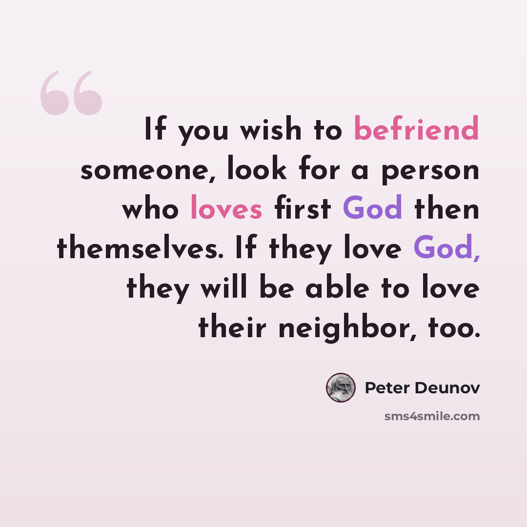 “If you wish to befriend someone, look for a person who loves first God then themselves. If they love God, they will be able to love their neighbor, too.” quote by Peter Deunov