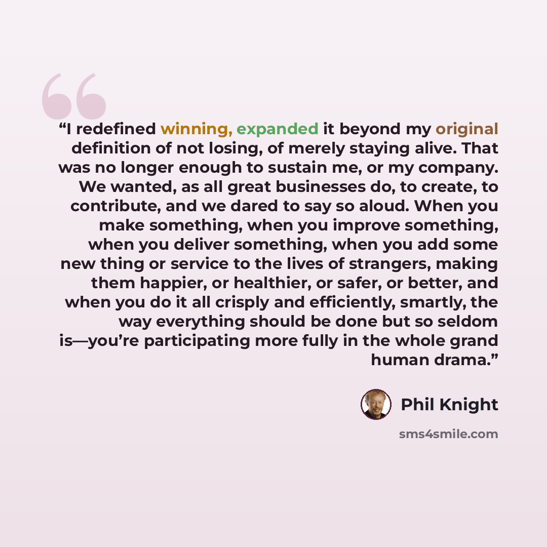 “I redefined winning, expanded it beyond my original definition of not losing, of merely staying alive. That was no longer enough to sustain me, or my company. We wanted, as all great businesses do, to create, to contribute, and we dared to say so aloud. When you make something, when you improve…” quote by Phil Knight