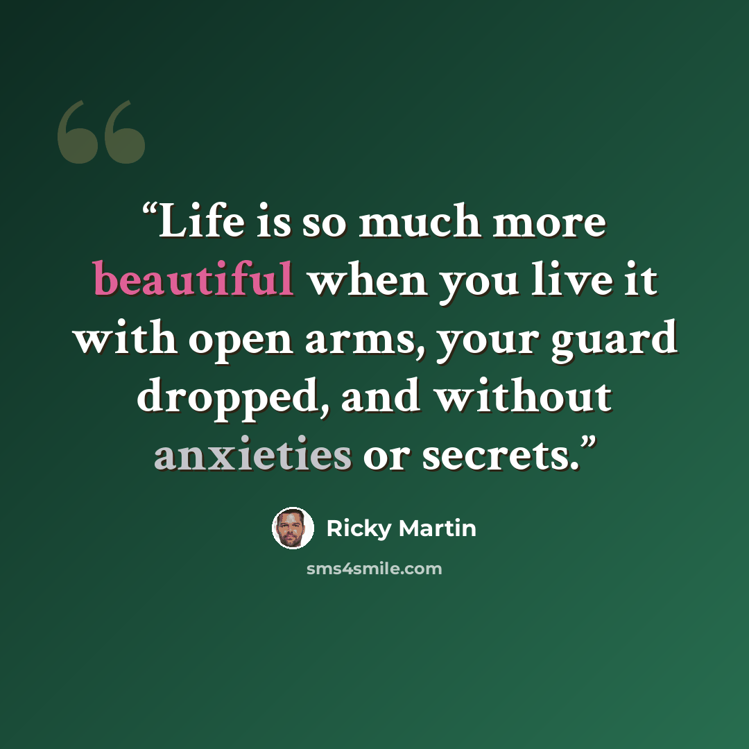 “Life is so much more beautiful when you live it with open arms, your guard dropped, and without anxieties or secrets.” quote by Ricky Martin