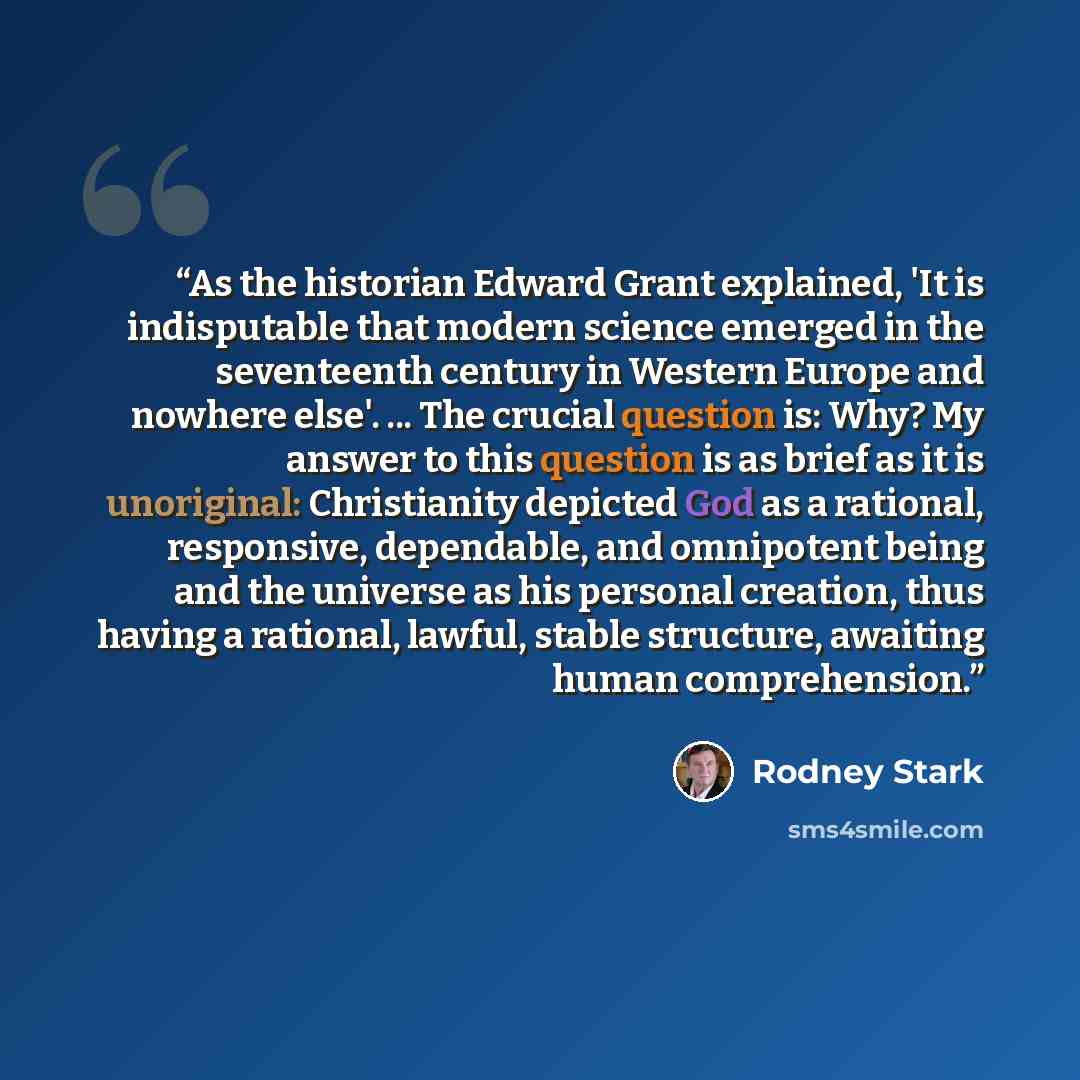 “As the historian Edward Grant explained, 'It is indisputable that modern science emerged in the seventeenth century in Western Europe and nowhere else'. ... The crucial question is: Why? My answer to this question is as brief as it is unoriginal: Christianity depicted God as a rational…” quote by Rodney Stark