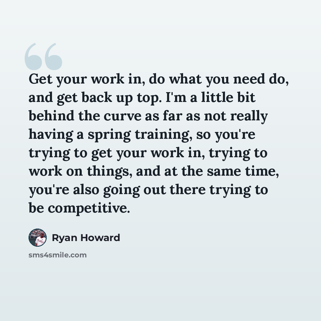 “Get your work in, do what you need do, and get back up top. I'm a little bit behind the curve as far as not really having a spring training, so you're trying to get your work in, trying to work on things, and at the same time, you're also going out there trying to be competitive.” quote by Ryan Howard