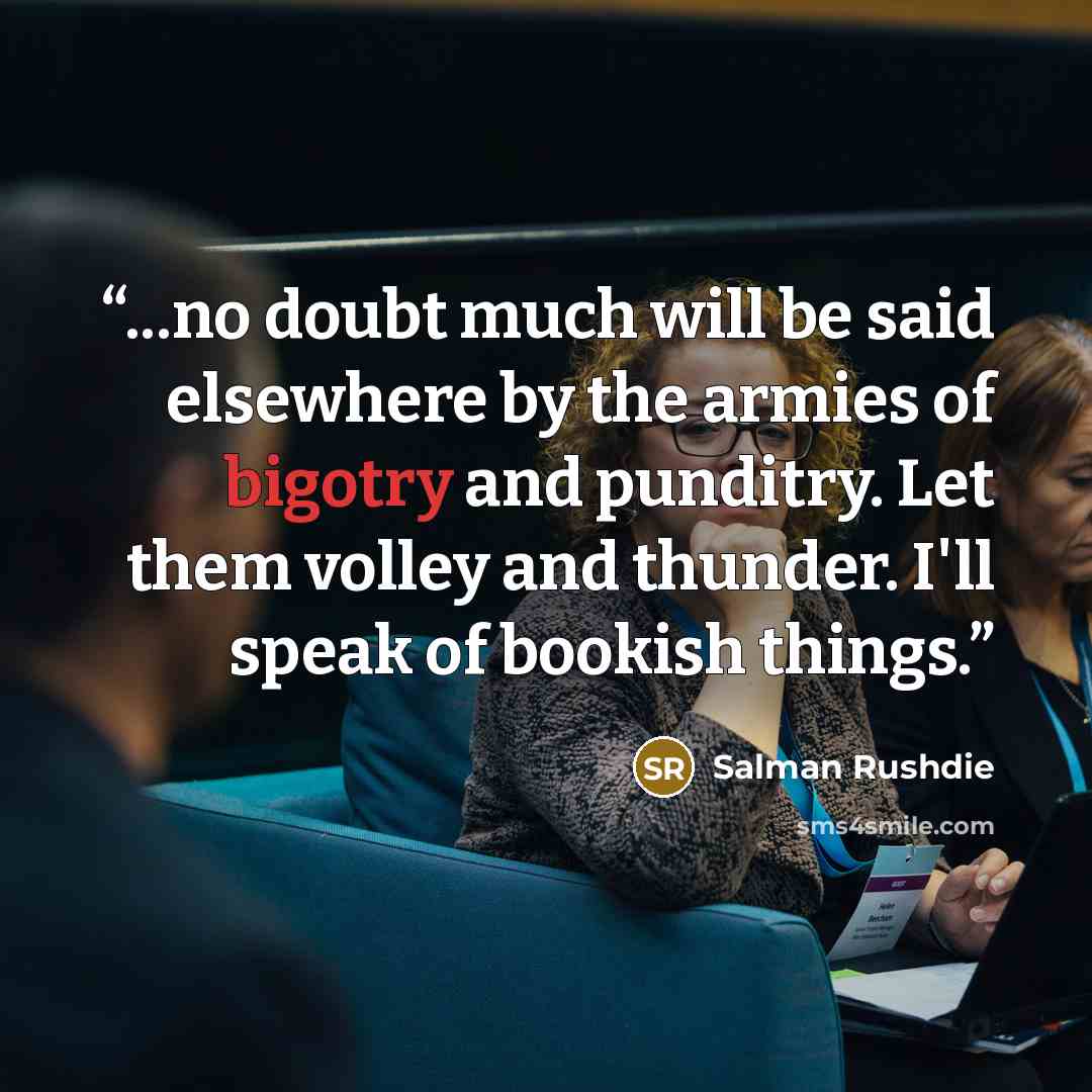 “...no doubt much will be said elsewhere by the armies of bigotry and punditry. Let them volley and thunder. I'll speak of bookish things.” quote by Salman Rushdie