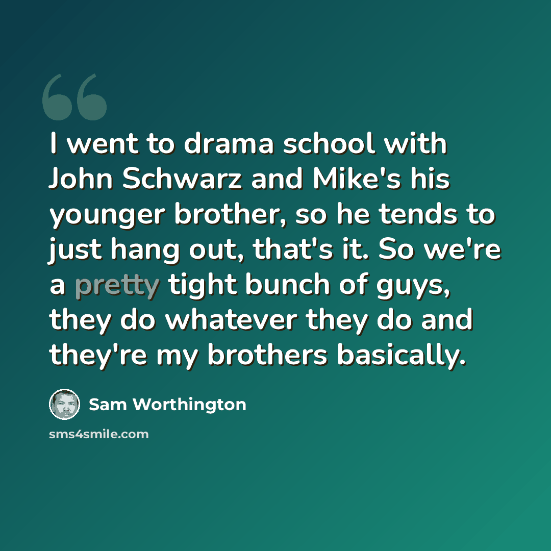 “I went to drama school with John Schwarz and Mike's his younger brother, so he tends to just hang out, that's it. So we're a pretty tight bunch of guys, they do whatever they do and they're my brothers basically.” quote by Sam Worthington