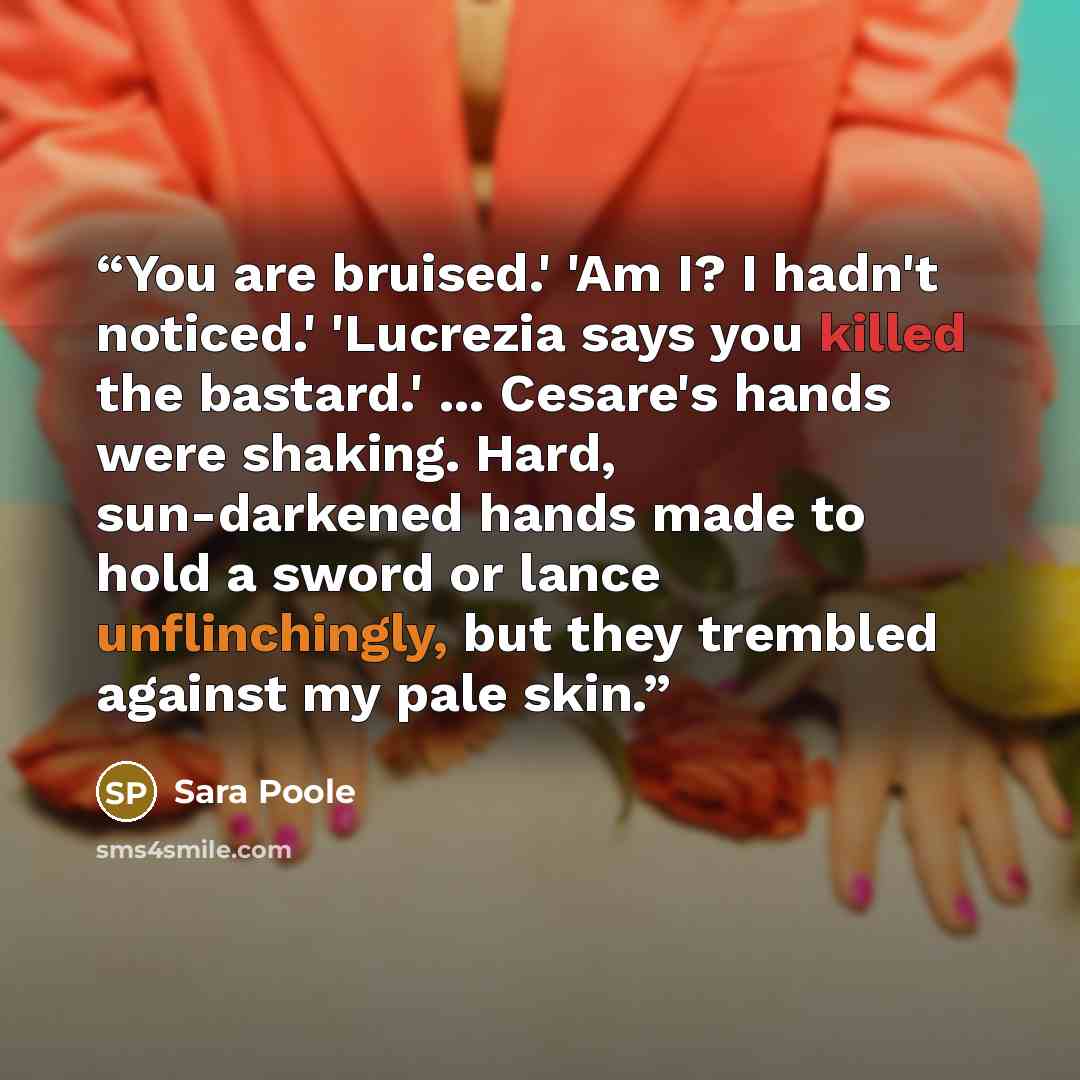 “You are bruised.' 'Am I? I hadn't noticed.' 'Lucrezia says you killed the bastard.' ... Cesare's hands were shaking. Hard, sun-darkened hands made to hold a sword or lance unflinchingly, but they trembled against my pale skin.” quote by Sara Poole