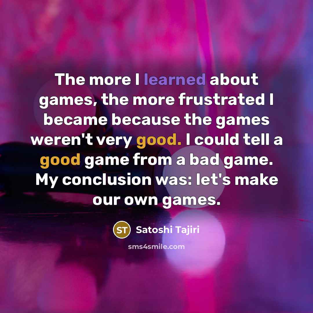 “The more I learned about games, the more frustrated I became because the games weren't very good. I could tell a good game from a bad game. My conclusion was: let's make our own games.” quote by Satoshi Tajiri