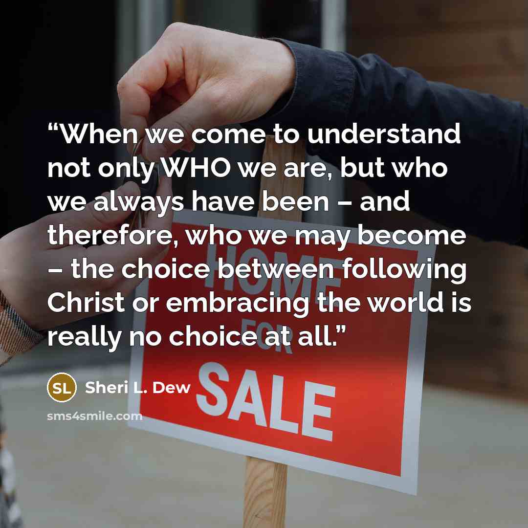 “When we come to understand not only WHO we are, but who we always have been – and therefore, who we may become – the choice between following Christ or embracing the world is really no choice at all.” quote by Sheri L. Dew