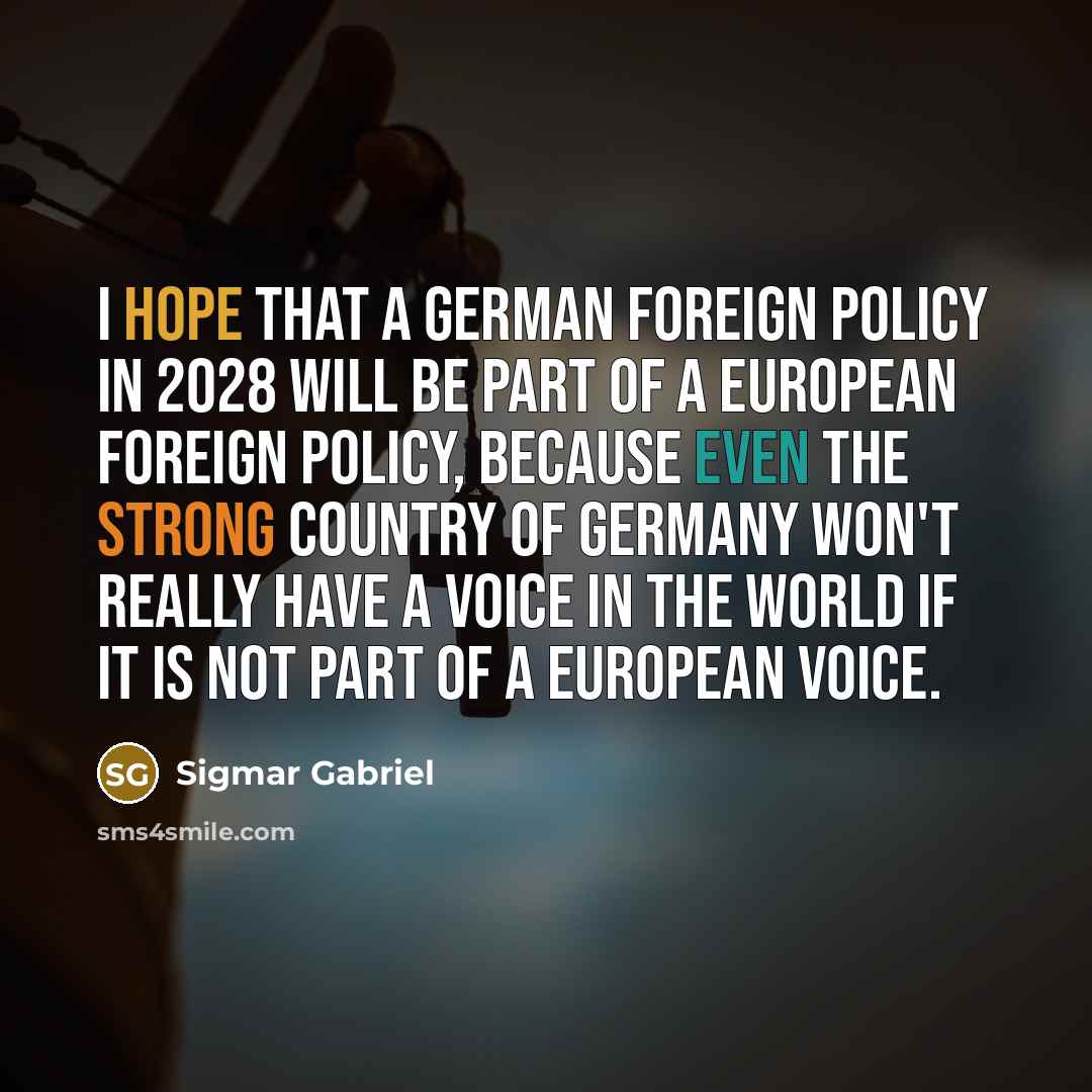 “I hope that a German foreign policy in 2028 will be part of a European foreign policy, because even the strong country of Germany won't really have a voice in the world if it is not part of a European voice.” quote by Sigmar Gabriel