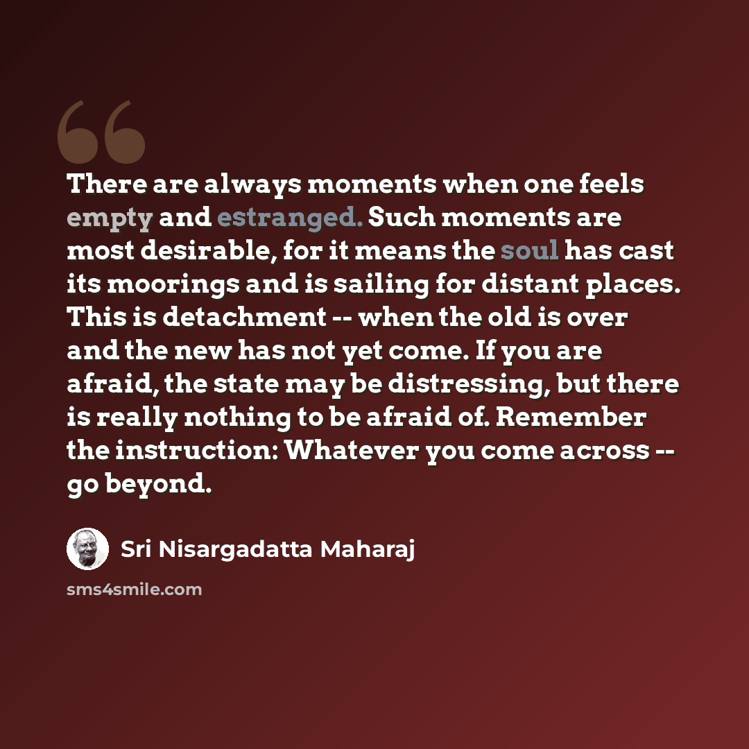 “There are always moments when one feels empty and estranged. Such moments are most desirable, for it means the soul has cast its moorings and is sailing for distant places. This is detachment -- when the old is over and the new has not yet come. If you are afraid, the state may be distressing, but…” quote by Sri Nisargadatta Maharaj