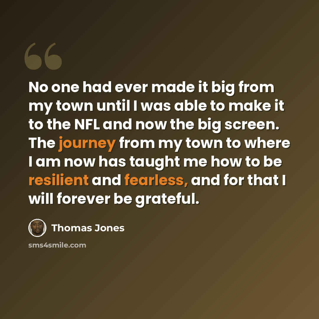 “No one had ever made it big from my town until I was able to make it to the NFL and now the big screen. The journey from my town to where I am now has taught me how to be resilient and fearless, and for that I will forever be grateful.” quote by Thomas Jones