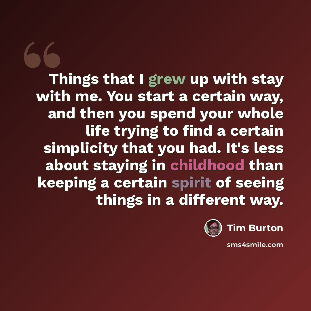 “Things that I grew up with stay with me. You start a certain way, and then you spend your whole life trying to find a certain simplicity that you had. It's less about staying in childhood than keeping a certain spirit of seeing things in a different way.” quote by Tim Burton