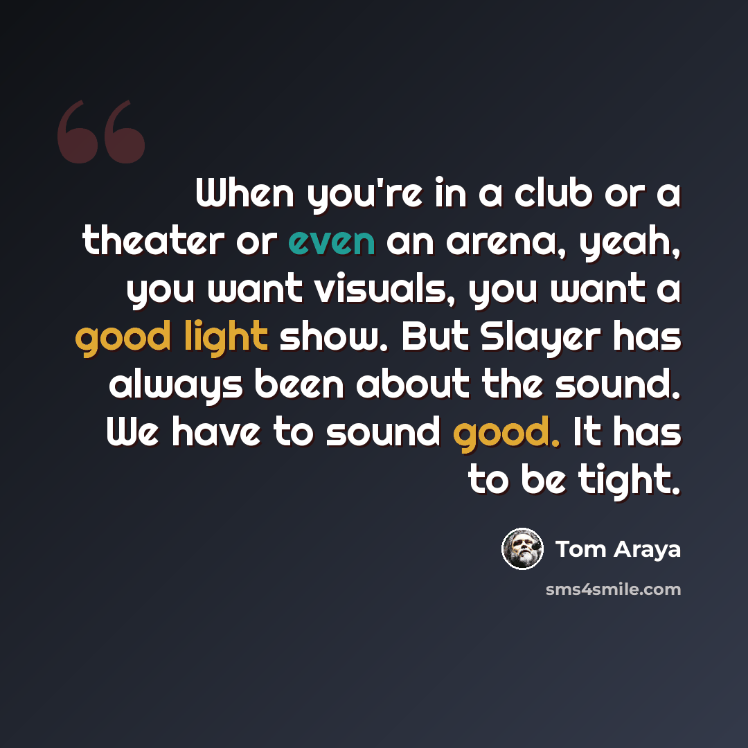 “When you're in a club or a theater or even an arena, yeah, you want visuals, you want a good light show. But Slayer has always been about the sound. We have to sound good. It has to be tight.” quote by Tom Araya