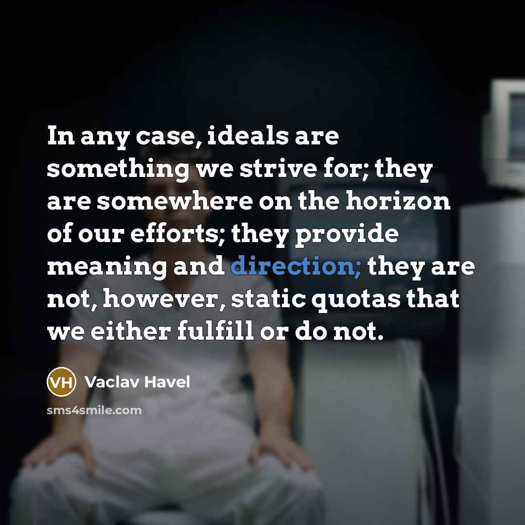 “In any case, ideals are something we strive for; they are somewhere on the horizon of our efforts; they provide meaning and direction; they are not, however, static quotas that we either fulfill or do not.” quote by Vaclav Havel