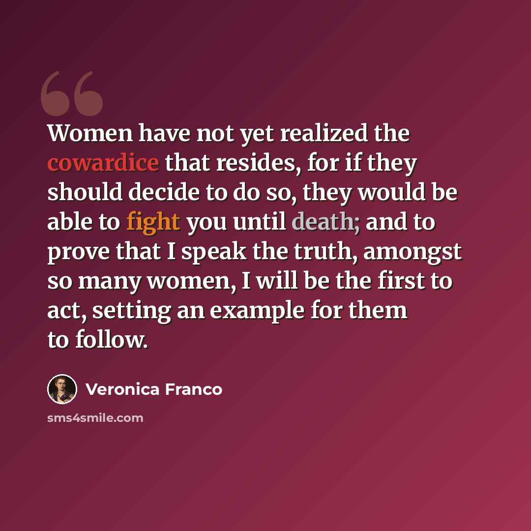 “Women have not yet realized the cowardice that resides, for if they should decide to do so, they would be able to fight you until death; and to prove that I speak the truth, amongst so many women, I will be the first to act, setting an example for them to follow.” quote by Veronica Franco