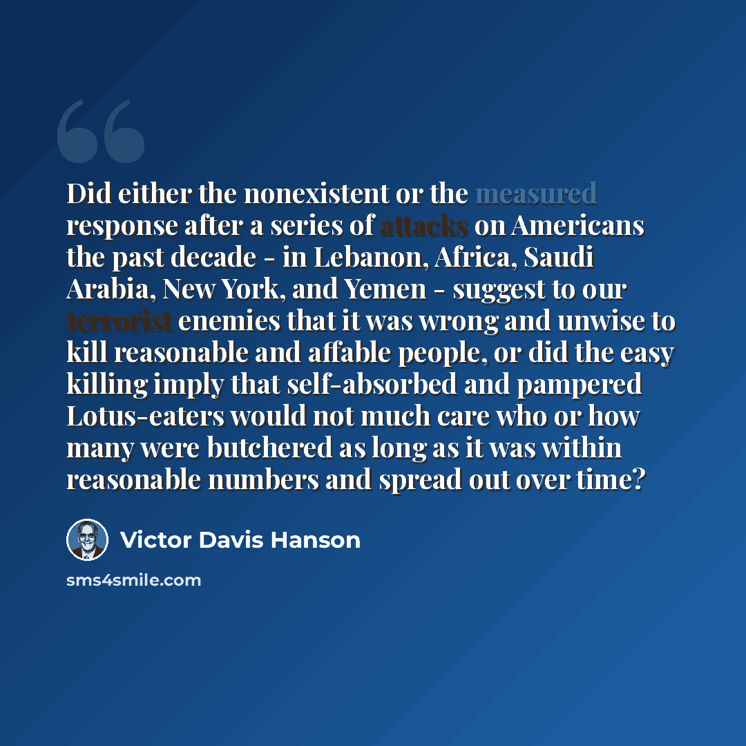 “Did either the nonexistent or the measured response after a series of attacks on Americans the past decade - in Lebanon, Africa, Saudi Arabia, New York, and Yemen - suggest to our terrorist enemies that it was wrong and unwise to kill reasonable and affable people, or did the easy killing imply…” quote by Victor Davis Hanson