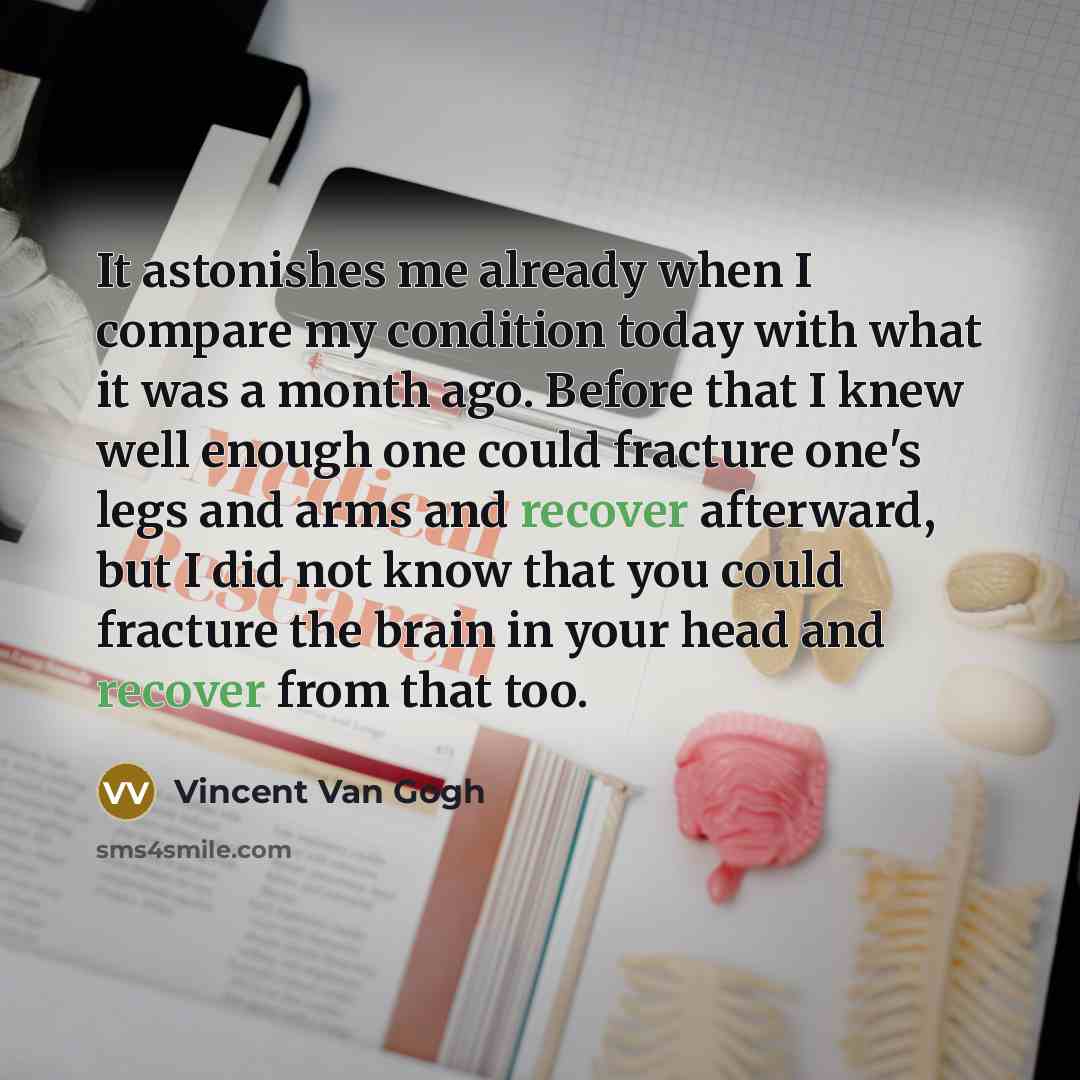 “It astonishes me already when I compare my condition today with what it was a month ago. Before that I knew well enough one could fracture one's legs and arms and recover afterward, but I did not know that you could fracture the brain in your head and recover from that too.” quote by Vincent Van Gogh