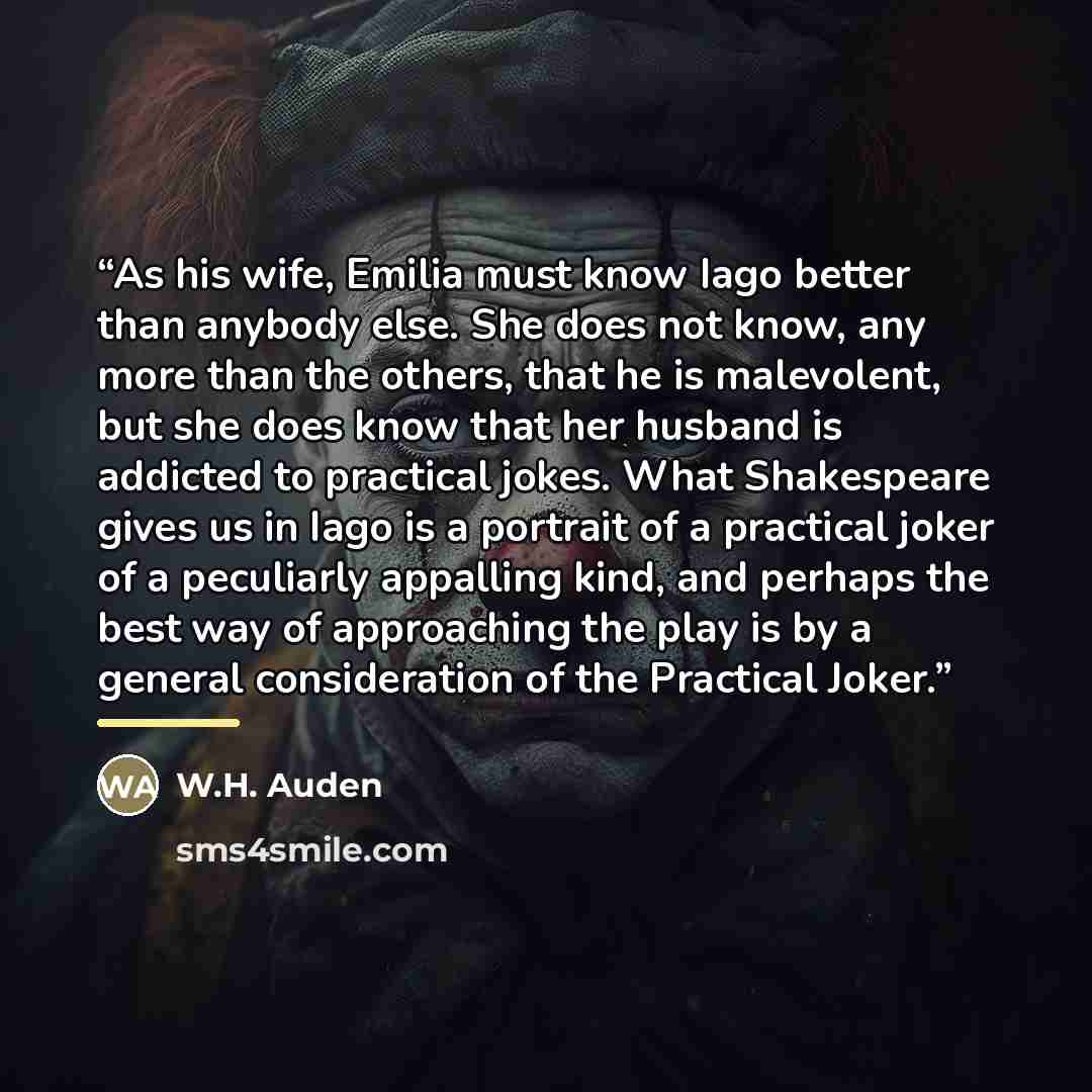 “As his wife, Emilia must know Iago better than anybody else. She does not know, any more than the others, that he is malevolent, but she does know that her husband is addicted to practical jokes. What Shakespeare gives us in Iago is a portrait of a practical joker of a peculiarly appalling kind…” quote by W.H. Auden