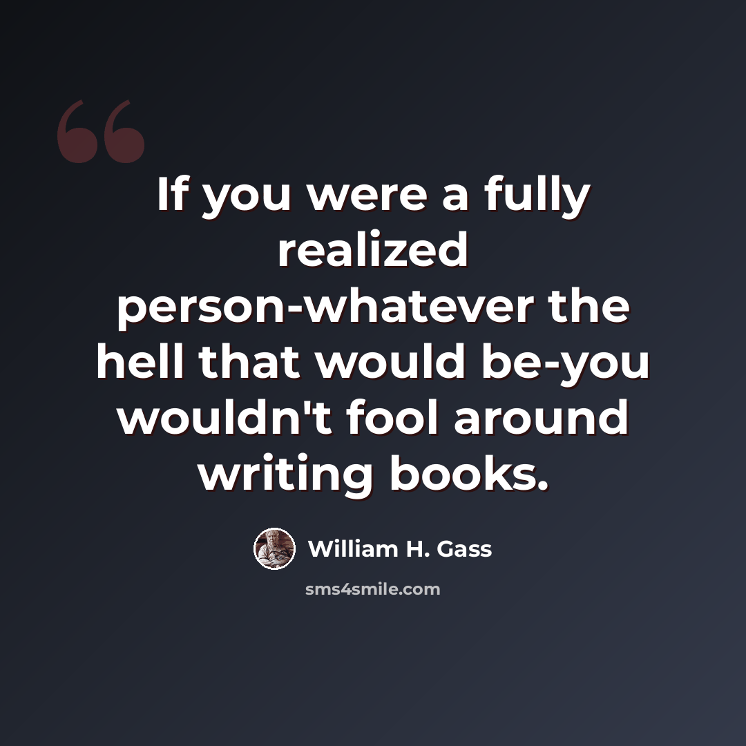 “If you were a fully realized person-whatever the hell that would be-you wouldn't fool around writing books.” quote by William H. Gass