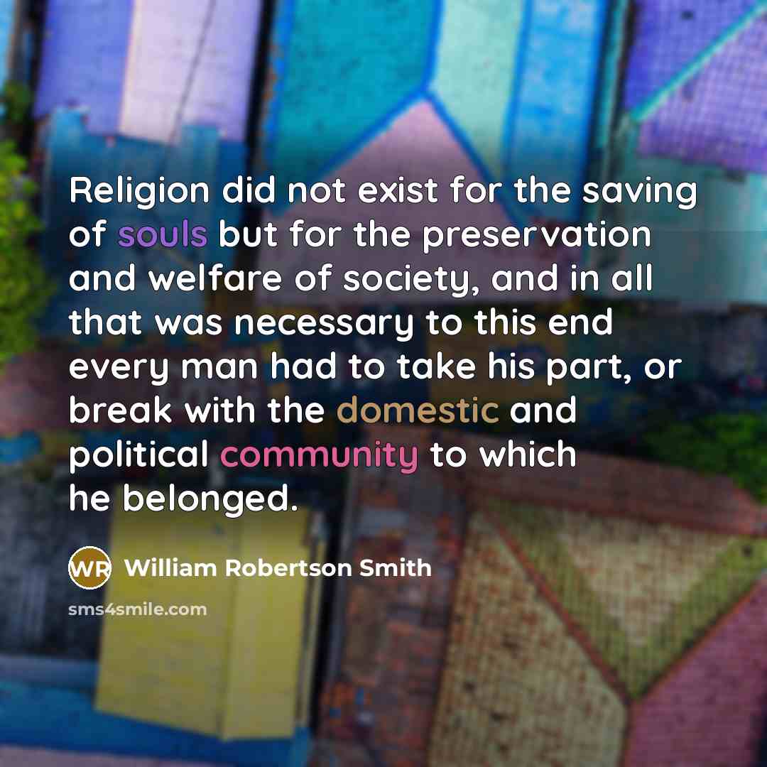 “Religion did not exist for the saving of souls but for the preservation and welfare of society, and in all that was necessary to this end every man had to take his part, or break with the domestic and political community to which he belonged.” quote by William Robertson Smith