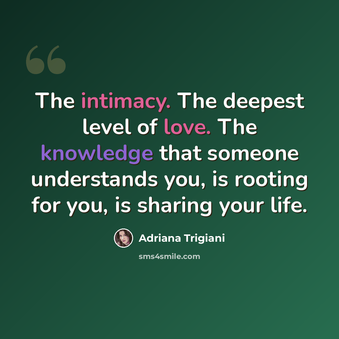 “The intimacy. The deepest level of love. The knowledge that someone understands you, is rooting for you, is sharing your life.” quote by Adriana Trigiani