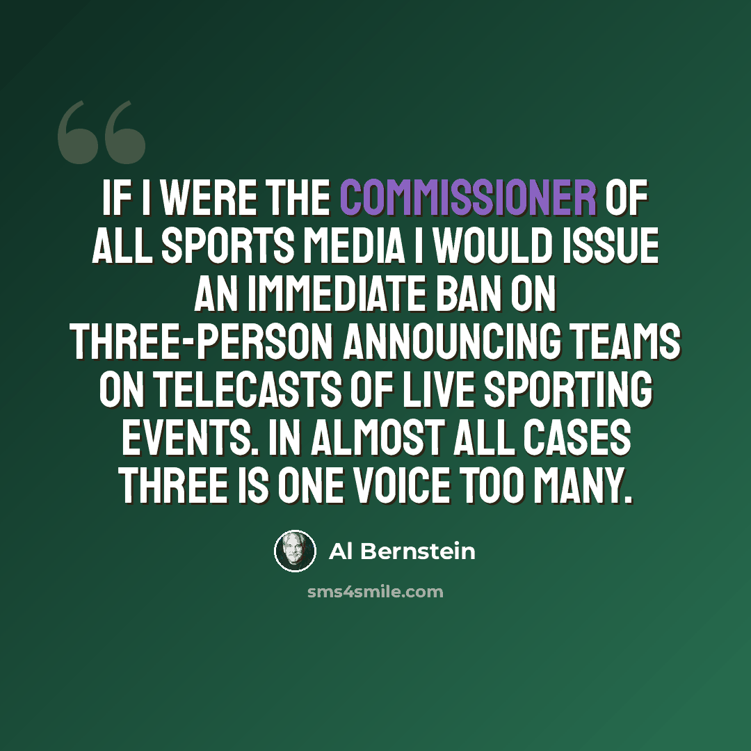 “If I were the commissioner of all sports media I would issue an immediate ban on three-person announcing teams on telecasts of live sporting events. In almost all cases three is one voice too many.” quote by Al Bernstein