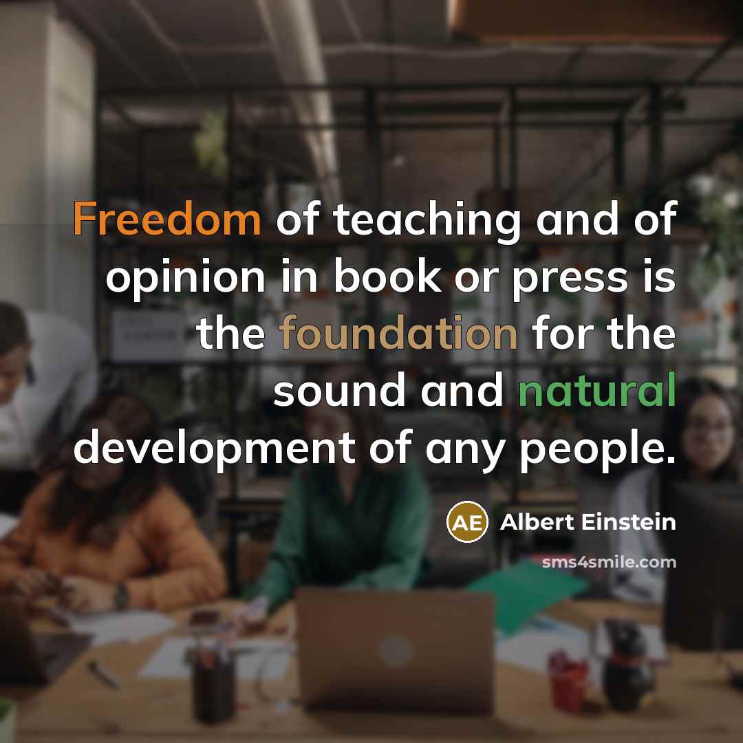 “Freedom of teaching and of opinion in book or press is the foundation for the sound and natural development of any people.” quote by Albert Einstein