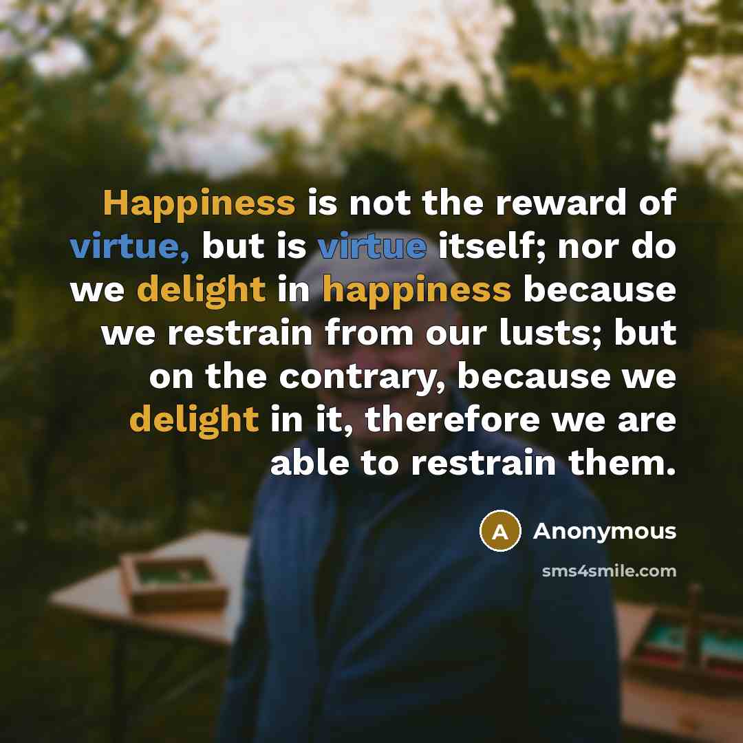 “Happiness is not the reward of virtue, but is virtue itself; nor do we delight in happiness because we restrain from our lusts; but on the contrary, because we delight in it, therefore we are able to restrain them.” quote by Anonymous