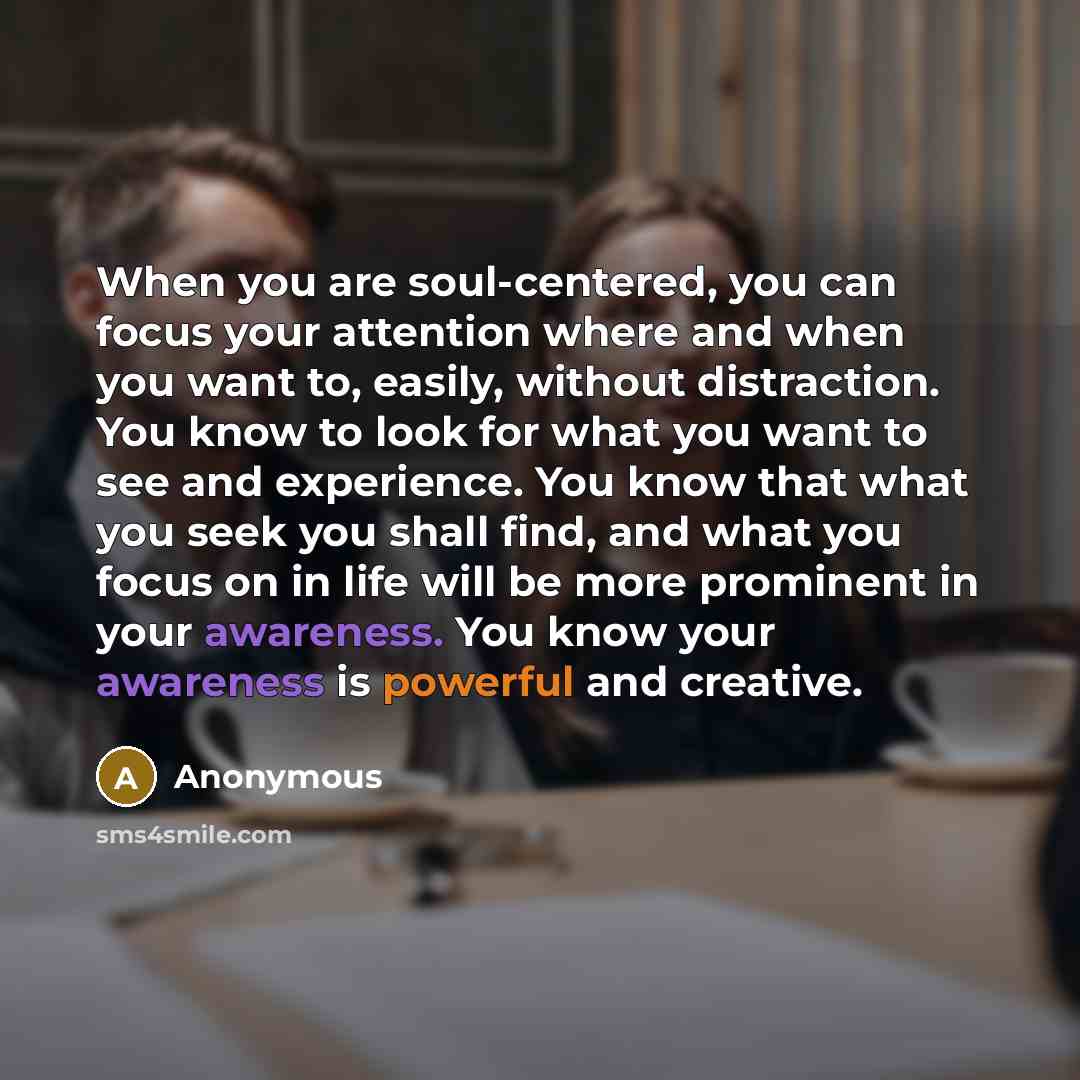 “When you are soul-centered, you can focus your attention where and when you want to, easily, without distraction. You know to look for what you want to see and experience. You know that what you seek you shall find, and what you focus on in life will be more prominent in your awareness. You know…” quote by Anonymous