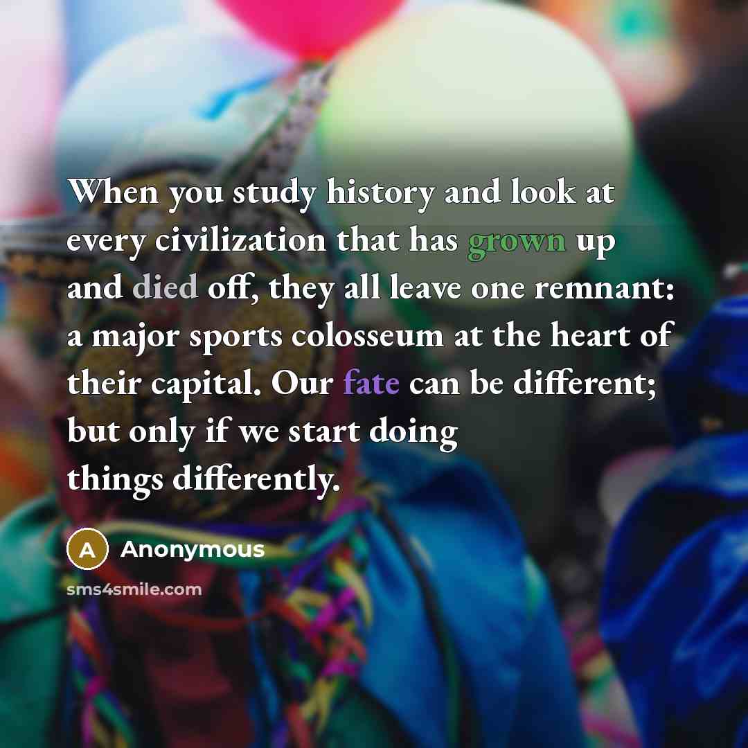 “When you study history and look at every civilization that has grown up and died off, they all leave one remnant: a major sports colosseum at the heart of their capital. Our fate can be different; but only if we start doing things differently.” quote by Anonymous