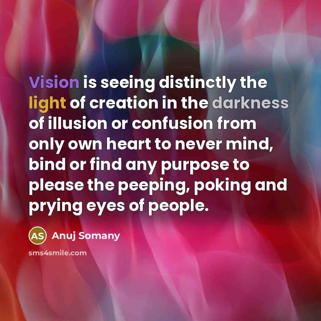 “Vision is seeing distinctly the light of creation in the darkness of illusion or confusion from only own heart to never mind, bind or find any purpose to please the peeping, poking and prying eyes of people.” quote by Anuj Somany