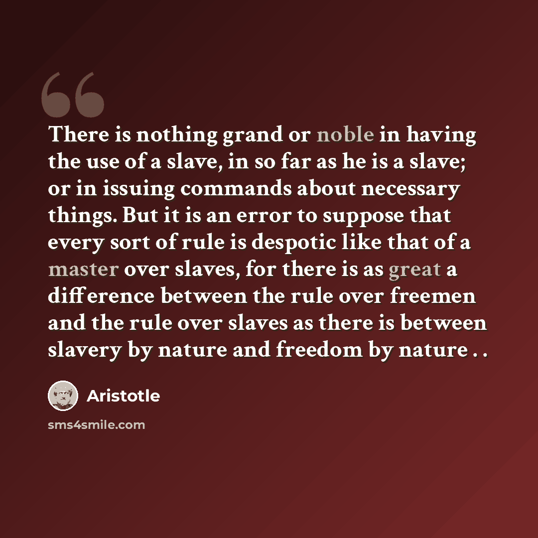 “There is nothing grand or noble in having the use of a slave, in so far as he is a slave; or in issuing commands about necessary things. But it is an error to suppose that every sort of rule is despotic like that of a master over slaves, for there is as great a difference between the rule over…” quote by Aristotle