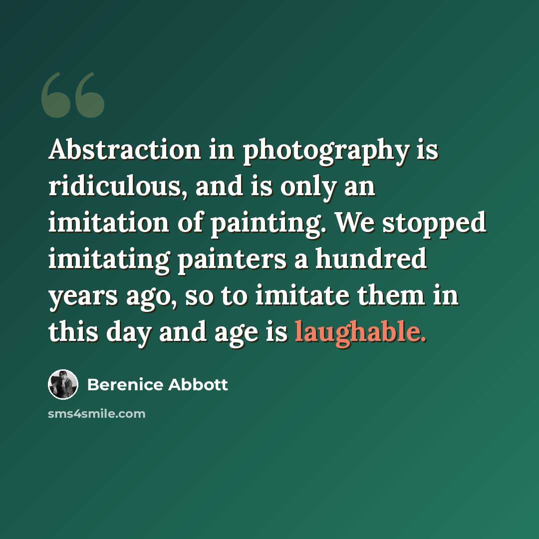 “Abstraction in photography is ridiculous, and is only an imitation of painting. We stopped imitating painters a hundred years ago, so to imitate them in this day and age is laughable.” quote by Berenice Abbott