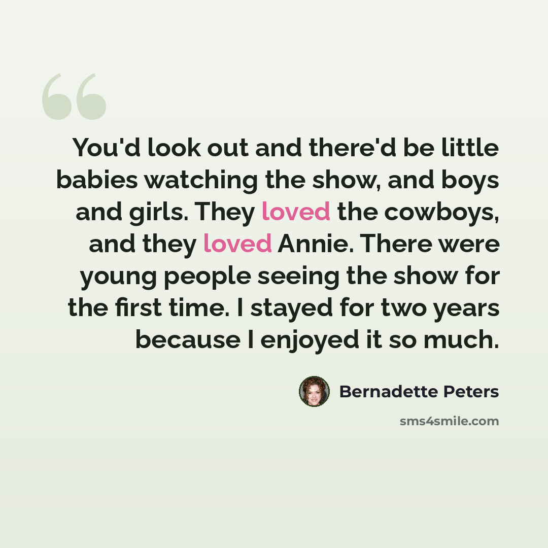 “You'd look out and there'd be little babies watching the show, and boys and girls. They loved the cowboys, and they loved Annie. There were young people seeing the show for the first time. I stayed for two years because I enjoyed it so much.” quote by Bernadette Peters