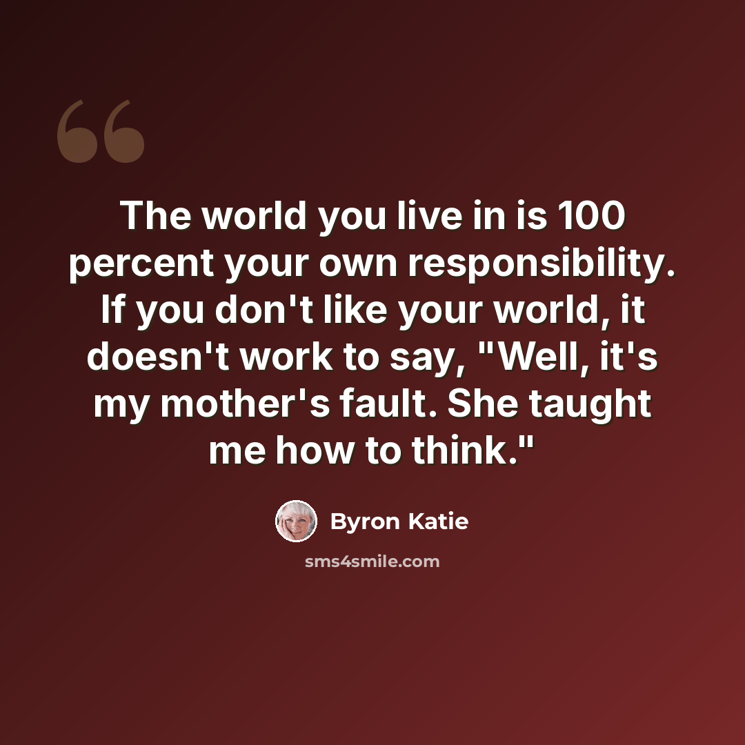 “The world you live in is 100 percent your own responsibility. If you don't like your world, it doesn't work to say, "Well, it's my mother's fault. She taught me how to think."” quote by Byron Katie