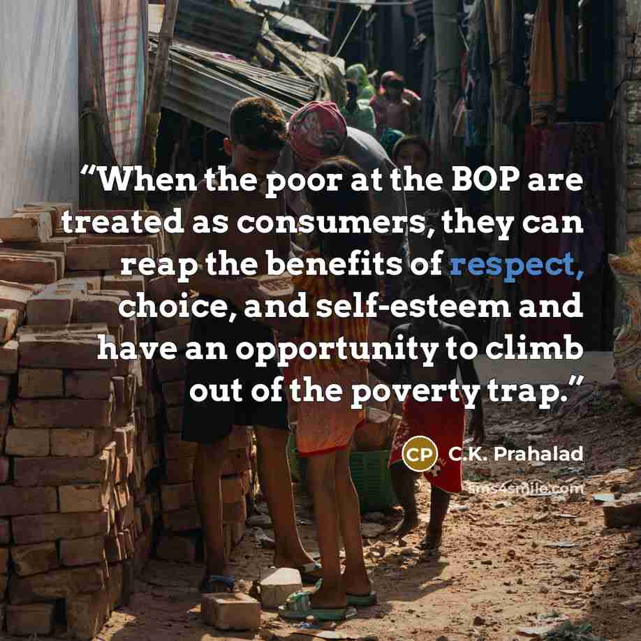 “When the poor at the BOP are treated as consumers, they can reap the benefits of respect, choice, and self-esteem and have an opportunity to climb out of the poverty trap.” quote by C.K. Prahalad