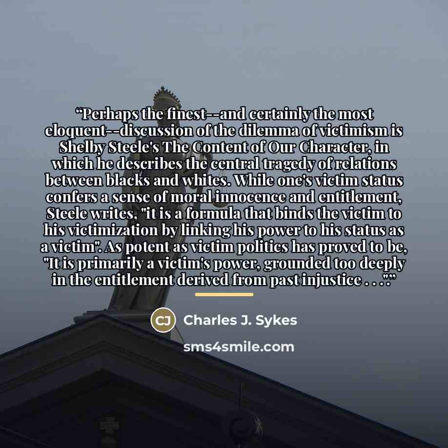 “Perhaps the finest--and certainly the most eloquent--discussion of the dilemma of victimism is Shelby Steele's The Content of Our Character, in which he describes the central tragedy of relations between blacks and whites. While one's victim status confers a sense of moral innocence and…” quote by Charles J. Sykes