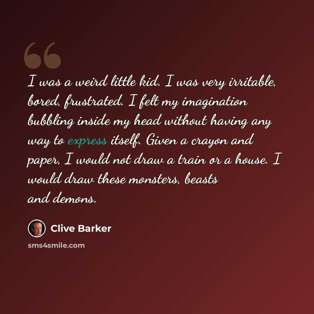 “I was a weird little kid. I was very irritable, bored, frustrated. I felt my imagination bubbling inside my head without having any way to express itself. Given a crayon and paper, I would not draw a train or a house. I would draw these monsters, beasts and demons.” quote by Clive Barker