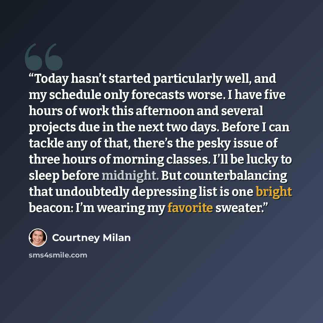 “Today hasn’t started particularly well, and my schedule only forecasts worse. I have five hours of work this afternoon and several projects due in the next two days. Before I can tackle any of that, there’s the pesky issue of three hours of morning classes. I’ll be lucky to sleep before midnight…” quote by Courtney Milan