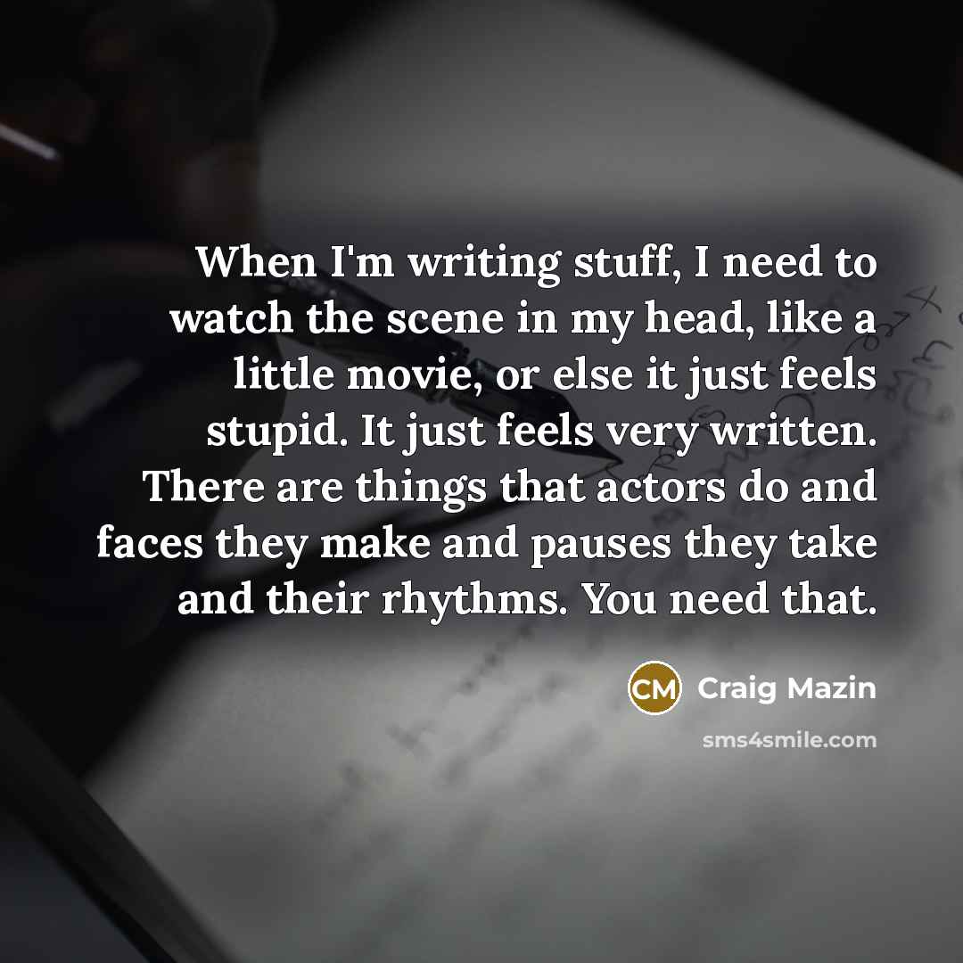 “When I'm writing stuff, I need to watch the scene in my head, like a little movie, or else it just feels stupid. It just feels very written. There are things that actors do and faces they make and pauses they take and their rhythms. You need that.” quote by Craig Mazin