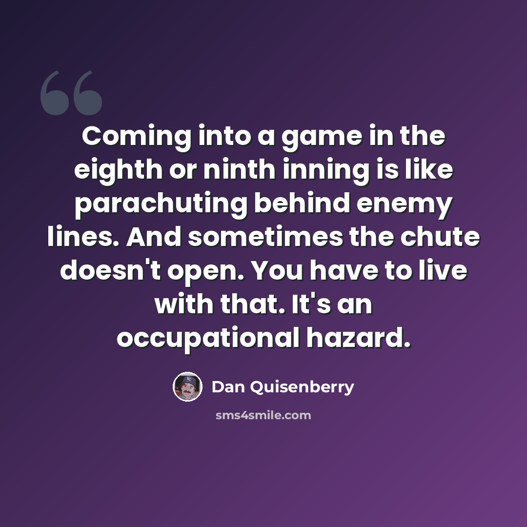 “Coming into a game in the eighth or ninth inning is like parachuting behind enemy lines. And sometimes the chute doesn't open. You have to live with that. It's an occupational hazard.” quote by Dan Quisenberry