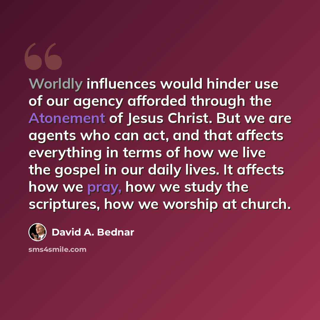 “Worldly influences would hinder use of our agency afforded through the Atonement of Jesus Christ. But we are agents who can act, and that affects everything in terms of how we live the gospel in our daily lives. It affects how we pray, how we study the scriptures, how we worship at church.” quote by David A. Bednar