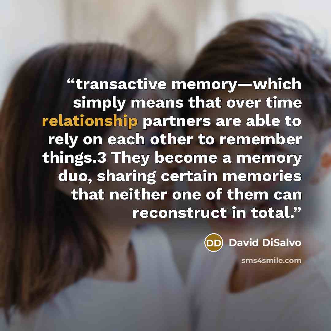 “transactive memory—which simply means that over time relationship partners are able to rely on each other to remember things.3 They become a memory duo, sharing certain memories that neither one of them can reconstruct in total.” quote by David DiSalvo