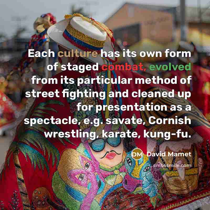 “Each culture has its own form of staged combat, evolved from its particular method of street fighting and cleaned up for presentation as a spectacle, e.g. savate, Cornish wrestling, karate, kung-fu.” quote by David Mamet