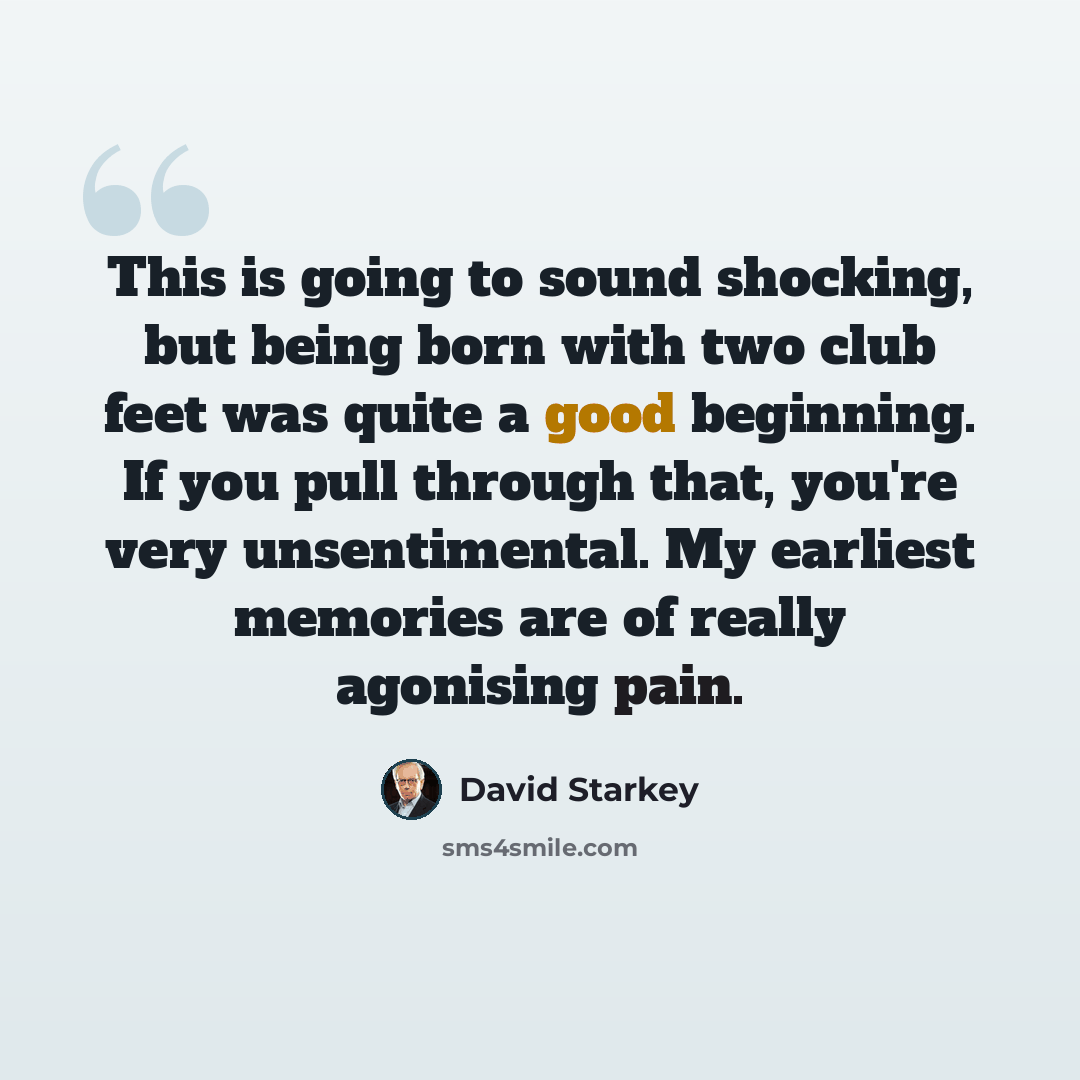 “This is going to sound shocking, but being born with two club feet was quite a good beginning. If you pull through that, you're very unsentimental. My earliest memories are of really agonising pain.” quote by David Starkey