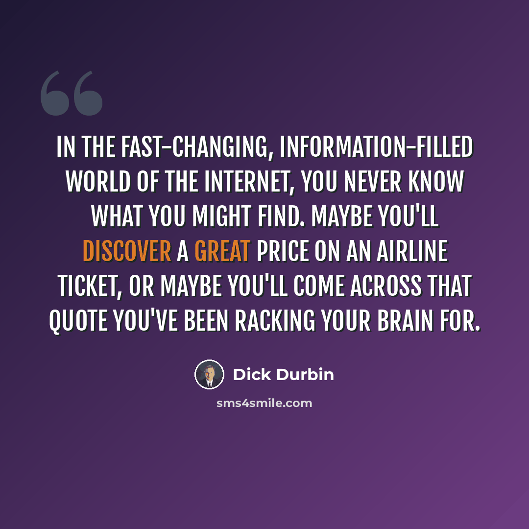 “In the fast-changing, information-filled world of the Internet, you never know what you might find. Maybe you'll discover a great price on an airline ticket, or maybe you'll come across that quote you've been racking your brain for.” quote by Dick Durbin