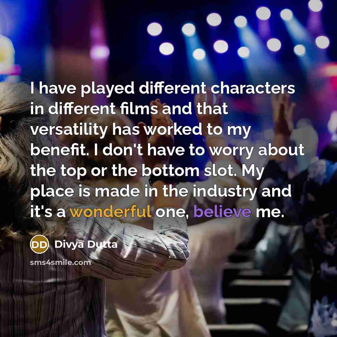 “I have played different characters in different films and that versatility has worked to my benefit. I don't have to worry about the top or the bottom slot. My place is made in the industry and it's a wonderful one, believe me.” quote by Divya Dutta