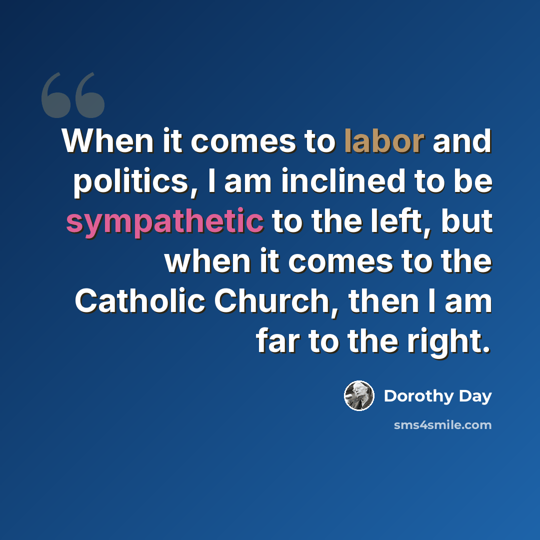 “When it comes to labor and politics, I am inclined to be sympathetic to the left, but when it comes to the Catholic Church, then I am far to the right.” quote by Dorothy Day