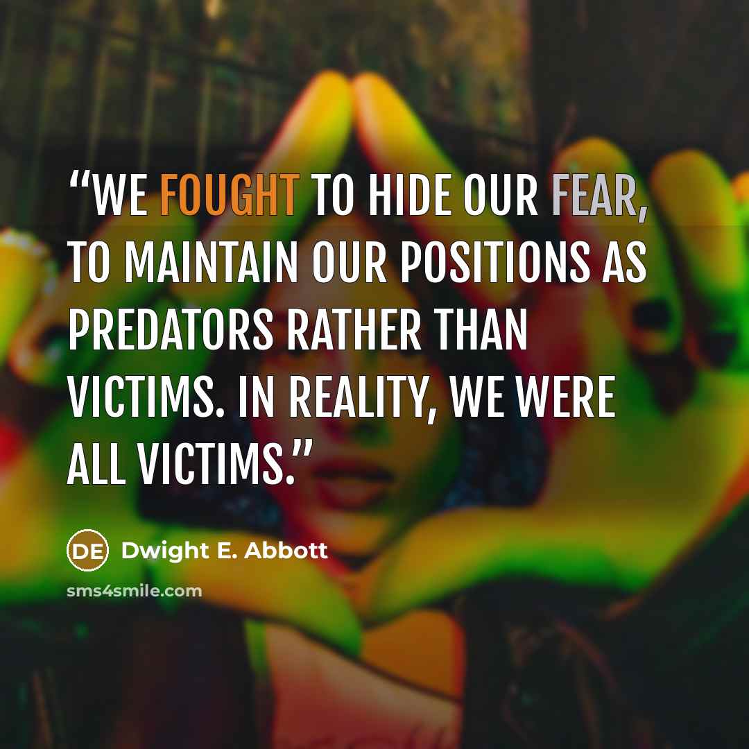 “We fought to hide our fear, to maintain our positions as predators rather than victims. In reality, we were all victims.” quote by Dwight E. Abbott
