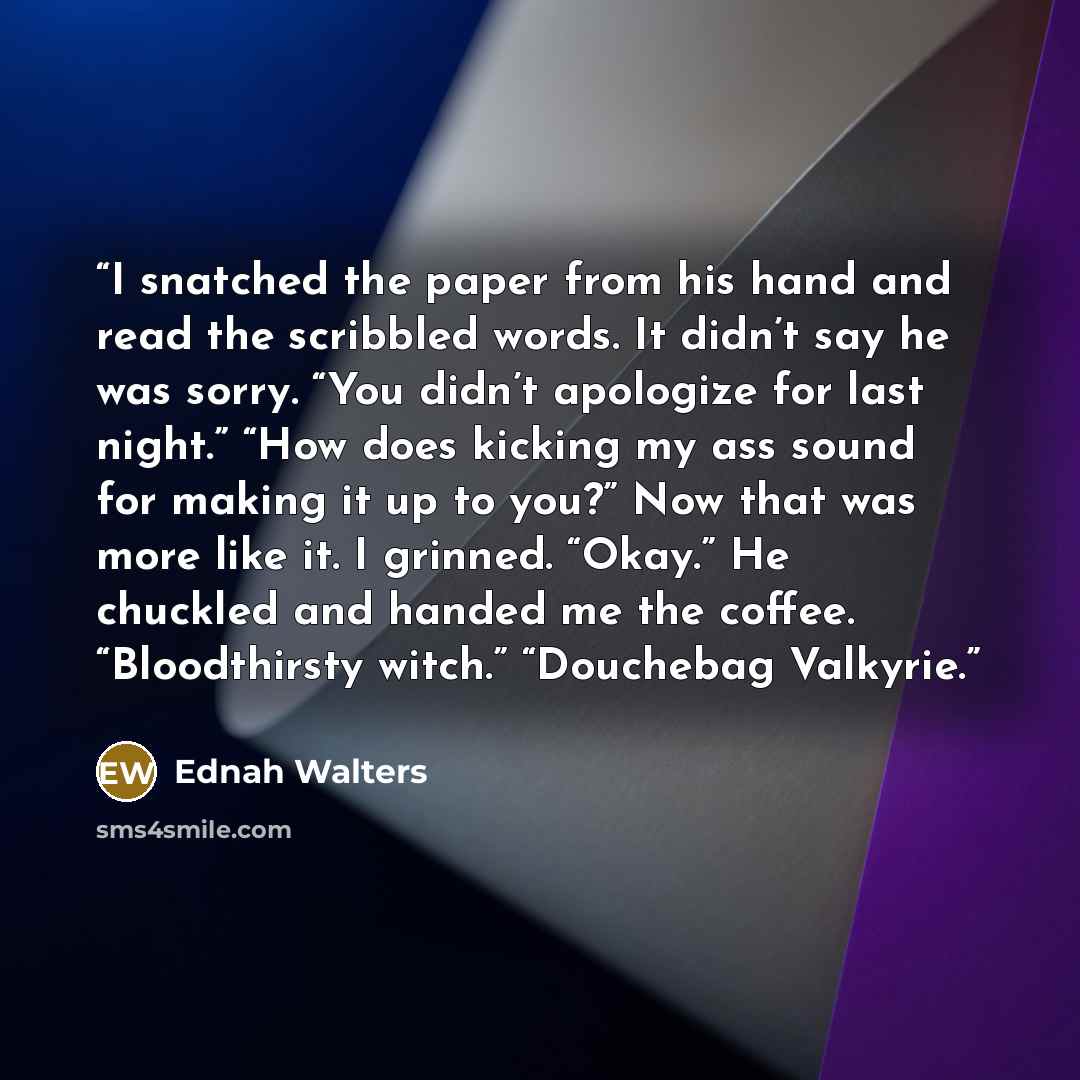 “I snatched the paper from his hand and read the scribbled words. It didn’t say he was sorry. “You didn’t apologize for last night.” “How does kicking my ass sound for making it up to you?” Now that was more like it. I grinned. “Okay.” He chuckled and handed me the coffee. “Bloodthirsty witch.”…” quote by Ednah Walters