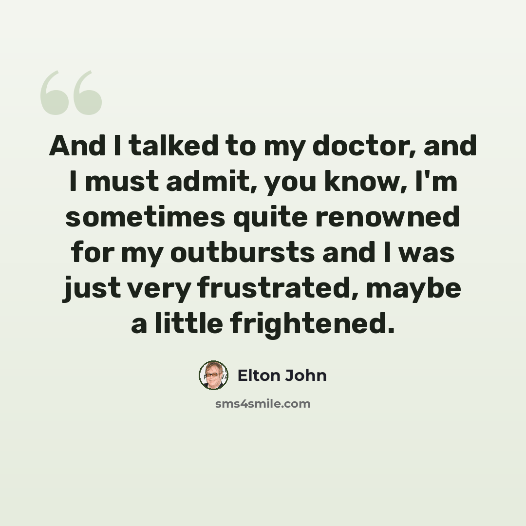 “And I talked to my doctor, and I must admit, you know, I'm sometimes quite renowned for my outbursts and I was just very frustrated, maybe a little frightened.” quote by Elton John