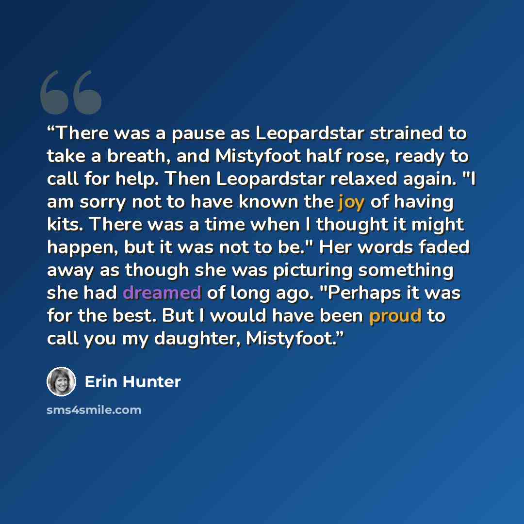 “There was a pause as Leopardstar strained to take a breath, and Mistyfoot half rose, ready to call for help. Then Leopardstar relaxed again. "I am sorry not to have known the joy of having kits. There was a time when I thought it might happen, but it was not to be." Her words faded away as though…” quote by Erin Hunter
